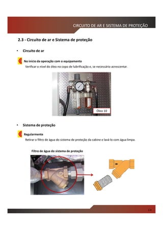 Filtro de água do sistema de proteção
No início da operação com o equipamento
Verificar o nível do óleo no copo de lubrificação e, se necessário acrescentar.
• Circuito de ar
• Sistema de proteção
Regularmente
Retirar o filtro de água do sistema de proteção da cabine e lavá-lo com água limpa.
2.3 - Circuito de ar e Sistema de proteção
CIRCUITO DE AR E SISTEMA DE PROTEÇÃO
Óleo 10
2.4
 