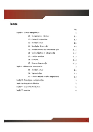 Índice
Seção I – Manual de operação
1.1 - Componentes elétricos
1.2 - Comandos na cabine
1.3 - Bomba Godiva
1.4 - Regulador de pressão
1.5 - Abastecimento dos tanques de água
1.6 - Carretel Collins de alta pressão
1.7 - Canhão monitor
1.8 - Guincho
1.9 - Sistema de proteção
Seção II – Manual de manutenção
2.1 - Bomba Godiva
2.2 - Transmissões
2.3 - Circuito de ar e Sistema de proteção
Seção III - Projeto de equipamentos
Seção IV - Esquemas elétricos
Seção V - Esquemas hidráulicos
Seção VI - Anexos
Pag
1
1.1
1.2
1.5
1.8
1.11
1.12
1.13
1.14
1.15
2
2.1
2.3
2.4
3
4
5
6
ii
 