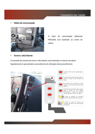COMANDOS NA CABINE
• Sirene e alto falante
O comando de controle da sirene e alto falante, está localizado no interior da cabine.
Seguidamente é apresentado o procedimento de utilização deste procedimento.
• Rádio de comunicação
O rádio de comunicação (Motorola
PRO5100) está localizado ao centro da
cabine.
1.3
O botão inferior permite ligar/desligar a
sirene.
A posição intermediária do botão superior
activa um toque de tom contínuo da
sirene.
A posição mais à direita do botão superior
ativa a função de alto falante.
Pressionando o botão do microfone
permite falar para o exterior da cabine.
O botão de ajuste do volume do
microfone encontra-se do lado esquerdo
do comando.
O botão de ativação do microfone
encontra-se do lado direito do comando.
Na posição mais à esquerda do botão
superior a sirene alterna entre três tons
distintos.
 
