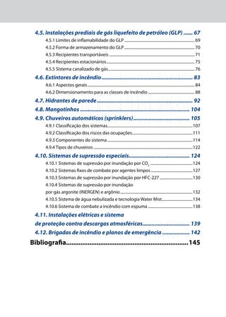 4.5. Instalações prediais de gás liquefeito de petróleo (GLP)....... 67
4.5.1 Limites de inflamabilidade do GLP........................................................................ 69
4.5.2 Forma de armazenamento do GLP........................................................................ 70
4.5.3 Recipientes transportáveis....................................................................................... 71
4.5.4 Recipientes estacionários.......................................................................................... 75
4.5.5 Sistema canalizado de gás........................................................................................ 76
4.6. Extintores de incêndio............................................................. 83
4.6.1 Aspectos gerais............................................................................................................. 84
4.6.2 Dimensionamento para as classes de incêndio................................................ 88
4.7. Hidrantes de parede................................................................ 92
4.8. Mangotinhos......................................................................... 104
4.9. Chuveiros automáticos (sprinklers)...................................... 105
4.9.1 Classificação dos sistemas.......................................................................................107
4.9.2 Classificação dos riscos das ocupações..............................................................111
4.9.3 Componentes do sistema.......................................................................................114
4.9.4 Tipos de chuveiros.....................................................................................................122
4.10. Sistemas de supressão especiais......................................... 124
4.10.1 Sistemas de supressão por inundação por CO2
............................................124
4.10.2 Sistemas fixos de combate por agentes limpos...........................................127
4.10.3 Sistemas de supressão por inundação por HFC-227..................................130
4.10.4 Sistemas de supressão por inundação
por gás argonite (INERGEN) e argônio..........................................................................132
4.10.5 Sistema de água nebulizada e tecnologia Water Mist................................134
4.10.6 Sistema de combate a incêndio com espuma..............................................138
4.11. Instalações elétricas e sistema
de proteção contra descargas atmosféricas................................ 139
4.12. Brigadas de incêndio e planos de emergência................... 142
Bibliografia....................................................................145
 