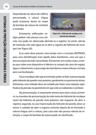 Corpo de Bombeiros Militar do Distrito Federal102
Sistemasdeproteçãocontraincêndioepânico
Depen­­­­­dendo da altura do edifício
pressurizado, a coluna d’água
pode ocasionar danos ao corpo
de bombas da viatura de combate
a incêndio.
Entretanto, edificações an-
tigas podem não possuir essa vál-
vula. Isso pode ser observado abrindo-se o registro. Se existir válvula
de retenção, não sairá água ao se abrir o registro do hidrante de recal-
que (ver Figura 50).
Essa caixa deve possuir uma tampa com a inscrição INCÊNDIO,
para uma identificação mais rápida pelos bombeiros, uma vez que a
pressurização da rede é prioridade. Entretanto, em muitas vezes, a tam-
pa que cobre esse dispositivo é idêntica às tampas de caixa de esgoto,
água e cabeamento, o que exige dos bombeiros maior esforço e tempo
para sua localização.
Casoorecalquenãosejaencontrado,pode-sefazerapressurização
pelo hidrante de parede mais próximo, geralmente no pavimento térreo.
Entretanto, esse método deve ser evitado por haver uma redução signi-
ficativa da pressão no pavimento em que está se realizando o combate.
Na pressurização, é importante atentar para duas coisas: primei-
ro, na manobra de pressurização da rede tanto do hidrante de recalque
como do hidrante de parede mais próximo, não esquecer de abrir o
registro; segundo, no uso improvisado do hidrante de parede, deve-se
tomar o cuidado de abrir o registro somente depois de ter formado a
coluna d’água com a viatura, pois caso este não possua válvula de re-
tenção, o corpo de bombas da viatura pode ser danificado.
Figura 50 - Hidrante de recalque com
válvula de retenção
 