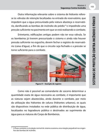Módulo 5
Segurança Contra Incêndio
103
Sistemasdeproteçãocontraincêndioepânico
Outra informação relevante sobre o sistema de hidrante refere­-
se às válvulas de retenção localizadas na entrada do reservatório, que
impedem que a água pressurizada pela viatura abasteça o reservató-
rio, danificando as bombas de incêndio do prédio14
e impedindo uma
pressão suficiente no pavimento em que se está realizando o combate.
Entretanto, edificações antigas podem não ter essa válvula. Se
os bombeiros já tiverem pressurizado o sistema e ainda não houver
pressão suficiente no esguicho, devem fechar o registro do reservató-
rio (caixa d’água), a fim de que o circuito seja fechado e a pressão se
torne suficiente para o combate.
Figura 51 - Exemplo de registro
Como não é possível ao comandante de socorro determinar a
quantidade exata de água necessária ao combate, é importante que
as viaturas sejam abastecidas, ainda durante o combate, por meio
da utilização dos hidrantes de coluna (hidrantes urbanos), os quais
são dispositivos instalados na rede pública de distribuição de água,
localizados no logradouro público e destinados ao suprimento de
água para as viaturas do Corpo de Bombeiros.
14
	 O fluxo contrário à circulação normal do sistema ocasiona uma rotação prejudicial nos engen-
hos das bombas de incêndio.
 