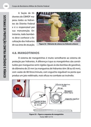 Corpo de Bombeiros Militar do Distrito Federal104
Sistemasdeproteçãocontraincêndioepânico
A Seção de Hi-
drantes do CBMDF ma-
peou todos os hidran-
tes do Distrito Federal
e é o responsável por
sua manutenção. En-
tretanto, todo bombei-
ro deve conhecer a lo-
calização dos hidrantes
de sua área de atuação.
4.8. Mangotinhos
O sistema de mangotinhos é muito semelhante ao sistema de
proteção por hidrantes. A diferença é que os mangotinhos são consti-
tuídos por mangueiras semi-rígidas (iguais às das bombas de gasolina),
de diâmetro de 25 mm (as mangueiras de hidrantes têm 38 ou 63 mm),
com vazão de 80 litros/minuto, com esguicho regulável na ponta que
produz um jato neblinado, mais eficaz no combate ao incêndio.
Figura 53 – Figura e esquema do mangotinho
Fonte: NBR 13.714
Figura 52 - Hidrante de coluna (ou hidrante urbano)
 