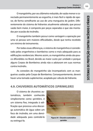 Módulo 5
Segurança Contra Incêndio
105
Sistemasdeproteçãocontraincêndioepânico
O mangotinho, por seu diâmetro reduzido, de vazão menor e co-
nectado permanentemente ao esguicho, é mais fácil e rápido de ope-
rar, de forma semelhante ao uso de uma mangueira de jardim. Dife-
rentemente do sistema de hidrantes atualmente adotado, que possui
vazão bem maior, é composto por peças separadas e que são monta-
das por ocasião do incêndio.
O mangotinho também possui como vantagem a operação por
uma só pessoa sem maiores dificuldades, desde que tenha recebido
um mínimo de treinamento.
Por todas essas diferenças, o sistema de mangotinhos é conside-
rado pelos engenheiros e bombeiros como o mais adequado para as
edificações residenciais. Mesmo assim, os mangotinhos ainda são pou-
co difundidos no Brasil, devido ao maior custo por unidade e porque
alguns Corpos de Bombeiros ainda não o adotaram em suas normas
contra incêndio.
As conexões do mangotinho são incompatíveis com as man-
gueiras usadas pelo Corpo de Bombeiros. Consequentemente, deverá
haver uma tomada suplementar, acoplada por válvula de hidrante.
4.9. Chuveiros automáticos (sprinklers)
O sistema de chuveiros au-
tomáticos, também conhecido
simplesmente como sprinklers, é
um sistema fixo, integrado à edi-
ficação que processa uma descar-
ga automática de água sobre um
foco de incêndio, em uma densi-
dade adequada para controlá-lo
ou extingui-lo.
Figura 54 - Chuveiro automático
sprinkler
 