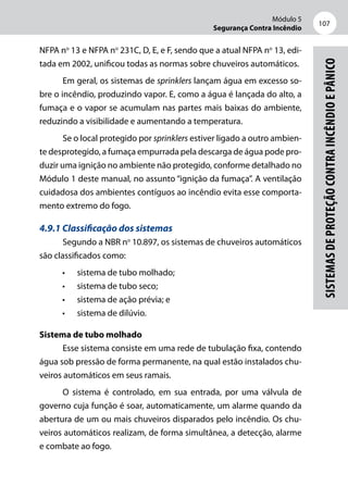 Módulo 5
Segurança Contra Incêndio
107
Sistemasdeproteçãocontraincêndioepânico
NFPA no
13 e NFPA no
231C, D, E, e F, sendo que a atual NFPA no
13, edi-
tada em 2002, unificou todas as normas sobre chuveiros automáticos.
Em geral, os sistemas de sprinklers lançam água em excesso so-
bre o incêndio, produzindo vapor. E, como a água é lançada do alto, a
fumaça e o vapor se acumulam nas partes mais baixas do ambiente,
reduzindo a visibilidade e aumentando a temperatura.
Se o local protegido por sprinklers estiver ligado a outro ambien-
te desprotegido, a fumaça empurrada pela descarga de água pode pro-
duzir uma ignição no ambiente não protegido, conforme detalhado no
Módulo 1 deste manual, no assunto “ignição da fumaça”. A ventilação
cuidadosa dos ambientes contíguos ao incêndio evita esse comporta-
mento extremo do fogo.
4.9.1 Classificação dos sistemas
Segundo a NBR no
10.897, os sistemas de chuveiros automáticos
são classificados como:
•	 sistema de tubo molhado;
•	 sistema de tubo seco;
•	 sistema de ação prévia; e
•	 sistema de dilúvio.
Sistema de tubo molhado
Esse sistema consiste em uma rede de tubulação fixa, contendo
água sob pressão de forma permanente, na qual estão instalados chu-
veiros automáticos em seus ramais.
O sistema é controlado, em sua entrada, por uma válvula de
governo cuja função é soar, automaticamente, um alarme quando da
abertura de um ou mais chuveiros disparados pelo incêndio. Os chu-
veiros automáticos realizam, de forma simultânea, a detecção, alarme
e combate ao fogo.
 