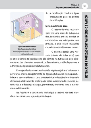 Módulo 5
Segurança Contra Incêndio
109
Sistemasdeproteçãocontraincêndioepânico
4- 	 a canalização conduz a água
pressurizada para os pontos
da edificação.
Sistema de tubo seco
O sistema de tubo seco con-
siste em uma rede de tubulação
fixa, contendo, em seu interior, ar
comprimido ou nitrogênio sob
pressão, à qual estão instalados
chuveiros automáticos em ramais.
O sistema possui uma vál-
vula (válvula de tubo seco) que
se abre quando da liberação do gás contido na tubulação, pelo acio-
namento dos chuveiros automáticos. Dessa forma, a válvula permite a
admissão da água na rede da tubulação.
Esse tipo de sistema é destinado às regiões sujeitas a baixas tem-
peraturas, onde o congelamento da água na tubulação é uma possibi-
lidade a ser considerada. Uma característica indesejável é o intervalo
de tempo relativamente prolongado entre a abertura do chuveiro au-
tomático e a descarga da água, permitindo, enquanto isso, o alastra-
mento do incêndio.
Na Figura 59, a cor amarela indica que o sistema não está inun-
dado nos ramais, ou seja, não possui água.
Figura 58 - Acionamento
do chuveiro automático
www.projo.com/extra/2003/stationfire/
pdf/sprinkler.pdf
 
