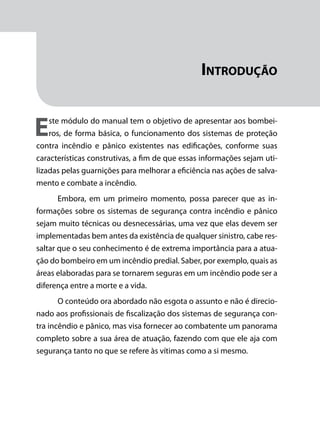Módulo 1
Comportamento do Fogo
11
Introdução
Este módulo do manual tem o objetivo de apresentar aos bombei-
ros, de forma básica, o funcionamento dos sistemas de proteção
contra incêndio e pânico existentes nas edificações, conforme suas
características construtivas, a fim de que essas informações sejam uti-
lizadas pelas guarnições para melhorar a eficiência nas ações de salva-
mento e combate a incêndio.
Embora, em um primeiro momento, possa parecer que as in-
formações sobre os sistemas de segurança contra incêndio e pânico
sejam muito técnicas ou desnecessárias, uma vez que elas devem ser
implementadas bem antes da existência de qualquer sinistro, cabe res-
saltar que o seu conhecimento é de extrema importância para a atua-
ção do bombeiro em um incêndio predial. Saber, por exemplo, quais as
áreas elaboradas para se tornarem seguras em um incêndio pode ser a
diferença entre a morte e a vida.
O conteúdo ora abordado não esgota o assunto e não é direcio-
nado aos profissionais de fiscalização dos sistemas de segurança con-
tra incêndio e pânico, mas visa fornecer ao combatente um panorama
completo sobre a sua área de atuação, fazendo com que ele aja com
segurança tanto no que se refere às vítimas como a si mesmo.
 