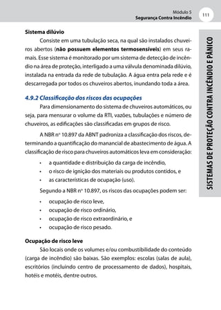 Módulo 5
Segurança Contra Incêndio
111
Sistemasdeproteçãocontraincêndioepânico
Sistema dilúvio
Consiste em uma tubulação seca, na qual são instalados chuvei-
ros abertos (não possuem elementos termosensíveis) em seus ra-
mais. Esse sistema é monitorado por um sistema de detecção de incên-
dio na área de proteção, interligado a uma válvula denominada dilúvio,
instalada na entrada da rede de tubulação. A água entra pela rede e é
descarregada por todos os chuveiros abertos, inundando toda a área.
4.9.2 Classificação dos riscos das ocupações
Para dimensionamento do sistema de chuveiros automáticos, ou
seja, para mensurar o volume da RTI, vazões, tubulações e número de
chuveiros, as edificações são classificadas em grupos de risco.
A NBR no
10.897 da ABNT padroniza a classificação dos riscos, de-
terminando a quantificação do manancial de abastecimento de água. A
classificação de risco para chuveiros automáticos leva em consideração:
•	 a quantidade e distribuição da carga de incêndio,
•	 o risco de ignição dos materiais ou produtos contidos, e
•	 as características de ocupação (uso).
Segundo a NBR no
10.897, os riscos das ocupações podem ser:
•	 ocupação de risco leve,
•	 ocupação de risco ordinário,
•	 ocupação de risco extraordinário, e
•	 ocupação de risco pesado.
Ocupação de risco leve
São locais onde os volumes e/ou combustibilidade do conteúdo
(carga de incêndio) são baixas. São exemplos: escolas (salas de aula),
escritórios (incluindo centro de processamento de dados), hospitais,
hotéis e motéis, dentre outros.
 