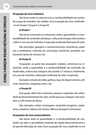 Corpo de Bombeiros Militar do Distrito Federal112
Sistemasdeproteçãocontraincêndioepânico
Ocupação de risco ordinário
São locais onde os volumes e/ou a combustibilidade do conteú-
do (carga de incêndio) são médios. Essa ocupação de risco subdivide-
-se em Grupo I, Grupo II, e Grupo III.
a) Grupo I
São locais comerciais ou industriais onde a quantidade e a com-
bustibilidade do conteúdo são baixas, a altura do estoque não excede a
2,40m e, em caso de incêndio, é esperada moderada liberação de calor.
São exemplos: garagens e estacionamentos, lavanderias, pada-
rias e confeitarias, materiais de construção (comércio), presídios, res-
taurantes (áreas de serviço), etc.
b) Grupo II
Ocupações ou parte das ocupações isoladas, comerciais ou in-
dustriais, onde a quantidade e a combustibilidade do conteúdo são
moderadas, a altura dos estoques não excede 3,7 metros e, finalmente,
em caso de incêndio, a liberação moderada de calor é esperada.
Exemplos: estúdio de rádio, gráficas, lojas de departamentos, ofi-
cinas mecânicas, shopping centers, etc.
c) Grupo III
Esse grupo difere dos anteriores, porque é esperada alta veloci-
dade de desenvolvimento de calor, sendo que seus estoques não exce-
dem a 2,40 metros de altura.
São exemplos: aviões (montagem, excluindo hangares), carpin-
tarias, estaleiros, fábricas de móveis, fábricas de papel e tinturarias.
Ocupações de risco extraordinário
São locais onde as quantidades e a combustibilidade do con-
teúdo são altos e possibilitam incêndio de rápido desenvolvimento e
de grande liberação de calor. Essa ocupação de risco subdivide-se em
 