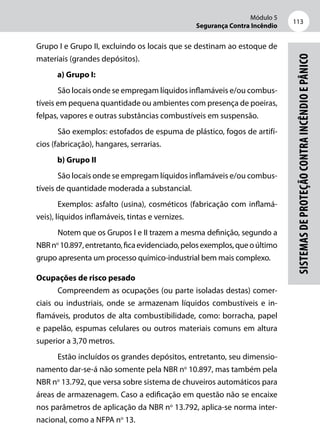 Módulo 5
Segurança Contra Incêndio
113
Sistemasdeproteçãocontraincêndioepânico
Grupo I e Grupo II, excluindo os locais que se destinam ao estoque de
materiais (grandes depósitos).
a) Grupo I:
São locais onde se empregam líquidos inflamáveis e/ou combus-
tíveis em pequena quantidade ou ambientes com presença de poeiras,
felpas, vapores e outras substâncias combustíveis em suspensão.
São exemplos: estofados de espuma de plástico, fogos de artifí-
cios (fabricação), hangares, serrarias.
b) Grupo II
São locais onde se empregam líquidos inflamáveis e/ou combus-
tíveis de quantidade moderada a substancial.
Exemplos: asfalto (usina), cosméticos (fabricação com inflamá-
veis), líquidos inflamáveis, tintas e vernizes.
Notem que os Grupos I e II trazem a mesma definição, segundo a
NBRno
10.897,entretanto,ficaevidenciado,pelosexemplos,queoúltimo
grupo apresenta um processo químico-industrial bem mais complexo.
Ocupações de risco pesado
Compreendem as ocupações (ou parte isoladas destas) comer-
ciais ou industriais, onde se armazenam líquidos combustíveis e in-
flamáveis, produtos de alta combustibilidade, como: borracha, papel
e papelão, espumas celulares ou outros materiais comuns em altura
superior a 3,70 metros.
Estão incluídos os grandes depósitos, entretanto, seu dimensio-
namento dar-se-á não somente pela NBR no
10.897, mas também pela
NBR no
13.792, que versa sobre sistema de chuveiros automáticos para
áreas de armazenagem. Caso a edificação em questão não se encaixe
nos parâmetros de aplicação da NBR no
13.792, aplica-se norma inter-
nacional, como a NFPA no
13.
 