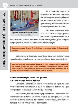 Corpo de Bombeiros Militar do Distrito Federal116
Sistemasdeproteçãocontraincêndioepânico
As bombas do sistema de
chuveiros automáticos possuem
dispositivo para partida pela que-
da de pressão hidráulica, sendo
que o desligamento do motor só
ocorrerá por controle manual.
Para evitar a operação inde-
vida da bomba principal, gerada
por perdas de pressão eventuais, é
instalada uma terceira bomba de menor porte (jockey), para compen-
sar pequenos e eventuais vazamentos na canalização.
O acionamento do sistema de sprinklers é automático, mas o desligamento é
manual.
Assim como no sistema de hidrantes, o sistema de sprinklers pode
ser acionado manualmente em caso de falha do sistema automático.
Uma vez acionado o sistema de sprinklers, a água será lançada no ambiente
em grande quantidade e de forma contínua. Os bombeiros devem então
procurar fechar o sistema assim que o incêndio for extinto ou controlado, a
fim de se evitar os danos causados pelo excesso de água.
Rede de alimentação, válvula de governo
e alarme (VGA) e válvula de fluxo
Consiste na canalização, após o reservatório, de água até a vál-
vula de governo e alarme (VGA) ou chave detectora de fluxo de água,
composta de tubulações enterradas ou aparentes.
Nesse trecho, são instalados equipamentos de supervisão e fun-
cionamento do sistema, tais como registro de paragem, válvulas de
governo e alarme ou chave detectora de fluxo de água, válvulas de re-
tenções, manômetros e drenos de limpezas.
Figura 61 - Bomba de pressurização dos
chuveiros automáticos
 