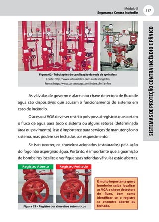 Módulo 5
Segurança Contra Incêndio
117
Sistemasdeproteçãocontraincêndioepânico
Figura 62 - Tubulações de canalização da rede de sprinklers
Fonte: http://www.ultrasafefire.com.au/testing.htm
Fonte: http://www.cortesecorp.com/index.cfm?a=fire
As válvulas de governo e alarme ou chave detectora de fluxo de
água são dispositivos que acusam o funcionamento do sistema em
caso de incêndio.
O acesso àVGA deve ser restrito pois possui registros que cortam
o fluxo de água para todo o sistema ou alguns setores (determinada
área ou pavimento). Isso é importante para serviços de manutenção no
sistema, mas podem ser fechados por esquecimento.
Se isso ocorrer, os chuveiros acionados (estourados) pela ação
do fogo não aspergirão água. Portanto, é importante que a guarnição
de bombeiros localize e verifique se as referidas válvulas estão abertas.
É muito importante que o
bombeiro saiba localizar
as VGA e chave detectora
de fluxo, bem como
identificar se o registro
se encontra aberto ou
fechado.
Registro Aberto Registro Fechado
Figura 63 – Registro dos chuveiros automáticos
 