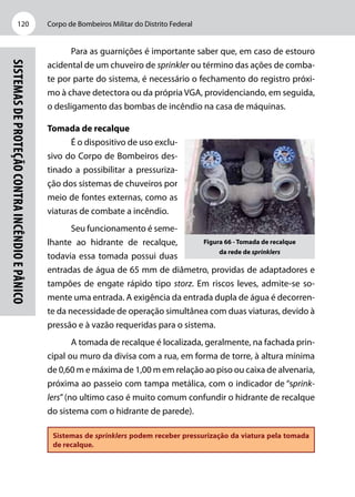 Corpo de Bombeiros Militar do Distrito Federal120
Sistemasdeproteçãocontraincêndioepânico
Para as guarnições é importante saber que, em caso de estouro
acidental de um chuveiro de sprinkler ou término das ações de comba-
te por parte do sistema, é necessário o fechamento do registro próxi-
mo à chave detectora ou da própria VGA, providenciando, em seguida,
o desligamento das bombas de incêndio na casa de máquinas.
Tomada de recalque
É o dispositivo de uso exclu-
sivo do Corpo de Bombeiros des-
tinado a possibilitar a pressuriza-
ção dos sistemas de chuveiros por
meio de fontes externas, como as
viaturas de combate a incêndio.
Seu funcionamento é seme-
lhante ao hidrante de recalque,
todavia essa tomada possui duas
entradas de água de 65 mm de diâmetro, providas de adaptadores e
tampões de engate rápido tipo storz. Em riscos leves, admite-se so-
mente uma entrada. A exigência da entrada dupla de água é decorren-
te da necessidade de operação simultânea com duas viaturas, devido à
pressão e à vazão requeridas para o sistema.
A tomada de recalque é localizada, geralmente, na fachada prin-
cipal ou muro da divisa com a rua, em forma de torre, à altura mínima
de 0,60 m e máxima de 1,00 m em relação ao piso ou caixa de alvenaria,
próxima ao passeio com tampa metálica, com o indicador de “sprink-
lers”(no ultimo caso é muito comum confundir o hidrante de recalque
do sistema com o hidrante de parede).
Sistemas de sprinklers podem receber pressurização da viatura pela tomada
de recalque.
Figura 66 - Tomada de recalque
da rede de sprinklers
 