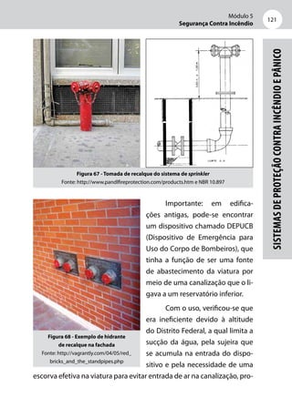 Módulo 5
Segurança Contra Incêndio
121
Sistemasdeproteçãocontraincêndioepânico
Figura 67 - Tomada de recalque do sistema de sprinkler
Fonte: http://www.pandlfireprotection.com/products.htm e NBR 10.897
Importante: em edifica-
ções antigas, pode-se encontrar
um dispositivo chamado DEPUCB
(Dispositivo de Emergência para
Uso do Corpo de Bombeiros), que
tinha a função de ser uma fonte
de abastecimento da viatura por
meio de uma canalização que o li-
gava a um reservatório inferior.
Com o uso, verificou-se que
era ineficiente devido à altitude
do Distrito Federal, a qual limita a
sucção da água, pela sujeira que
se acumula na entrada do dispo-
sitivo e pela necessidade de uma
escorva efetiva na viatura para evitar entrada de ar na canalização, pro-
Figura 68 - Exemplo de hidrante
de recalque na fachada
Fonte: http://vagrantly.com/04/05/red_
bricks_and_the_standpipes.php
 