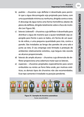 Módulo 5
Segurança Contra Incêndio
123
Sistemasdeproteçãocontraincêndioepânico
b)	 padrão – chuveiros cujo defletor é desenhado para permi-
tir que a água descarregada seja projetada para baixo, com
uma quantidade mínima ou nenhuma, dirigida contra o teto.
A descarga da água toma uma forma hemisférica abaixo do
plano do defletor, dirigida totalmente sobre o foco do incên-
dio (ver Figura 58).
c)	 laterais (sidewall) – chuveiros cujo defletor é desenhado para
distribuir a água de maneira que a quase totalidade seja as-
pergida para frente e para os lados, em forma de um quar-
to de esfera, e uma pequena quantidade para trás, contra a
parede. São instalados ao longo das paredes de uma sala e
junto ao teto. O seu emprego está limitado à proteção de
ambientes relativamente estreitos, cuja largura não exceda
ao alcance proporcionado.
d)	 laterais de amplo alcance – chuveiros cuja dimensão do de-
fletor proporciona uma cobertura maior que os laterais.
e)	 especiais – chuveiros projetados especialmente para serem
embutidos ou rentes ao forro falso onde, por motivos esté-
ticos, os demais tipos de chuveiros não são recomendados.
Esse tipo somente é instalado na posição pendente.
Figura 70 - Exemplos de chuveiros automáticos
Fonte: www.fm200.it
 