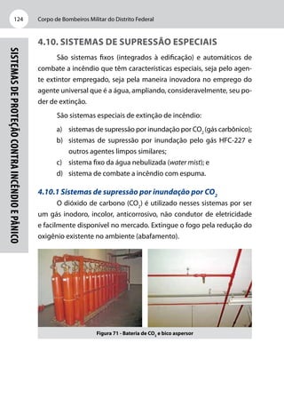 Corpo de Bombeiros Militar do Distrito Federal124
Sistemasdeproteçãocontraincêndioepânico
4.10. Sistemas de supressão especiais
São sistemas fixos (integrados à edificação) e automáticos de
combate a incêndio que têm características especiais, seja pelo agen-
te extintor empregado, seja pela maneira inovadora no emprego do
agente universal que é a água, ampliando, consideravelmente, seu po-
der de extinção.
São sistemas especiais de extinção de incêndio:
a)	 sistemas de supressão por inundação por CO2
(gás carbônico);
b)	 sistemas de supressão por inundação pelo gás HFC-227 e
outros agentes limpos similares;
c)	 sistema fixo da água nebulizada (water mist); e
d)	 sistema de combate a incêndio com espuma.
4.10.1 Sistemas de supressão por inundação por CO2
O dióxido de carbono (CO2
) é utilizado nesses sistemas por ser
um gás inodoro, incolor, anticorrosivo, não condutor de eletricidade
e facilmente disponível no mercado. Extingue o fogo pela redução do
oxigênio existente no ambiente (abafamento).
Figura 71 - Bateria de CO2
e bico aspersor
 