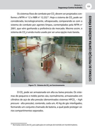 Módulo 5
Segurança Contra Incêndio
125
Sistemasdeproteçãocontraincêndioepânico
Os sistemas fixos de combate por CO2
devem ser projetados con-
forme a NFPA no
12 e NBR no
12.23215
. Hoje o sistema de CO2
pode ser
considerado, tecnologicamente, ultrapassado, comparando-se com o
sistema de combate por agentes limpos, contemplados pela NFPA no
2001, que vêm ganhando a preferência do mercado. Mesmo assim, o
sistema de CO2
é ainda muito usado por ser uma opção mais barata.
Figura 72 - Sistema de CO2
em funcionamento
O CO2
pode ser armazenado em alta ou baixa pressão. Os siste-
mas de pequeno e médio portes são, normalmente, armazenados em
cilindros de aço de alta pressão (denominados sistemas HPCO2
– high
pressure - alta pressão), contendo, cada um, 45 kg de gás interligados,
formando um conjunto chamado de bateria, a qual pode proteger vá-
rios compartimentos separados.
15
	 Normatiza sistema de CO2
para aplicação em extinção de incêndio em transformadores.
 