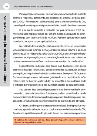 Corpo de Bombeiros Militar do Distrito Federal126
Sistemasdeproteçãocontraincêndioepânico
Para aplicações industriais ou quando uma capacidade de múltiplo
alcance é requerida, geralmente, são adotados os sistemas de baixa pres-
são (LPCO2
– low pressure - baixa pressão), pois o armazenamento do CO2
,
comolíquidoemtanquesrefrigeradosdebaixapressãoémaiseconômico.
O sistema de combate a incêndio por gás carbônico (CO2
) per-
mite uma ação rápida e limpa por ser um método adequado de extin-
ção de fogo com total isenção de resíduos. Pode ser aplicado tanto por
inundação total, como por aplicação local.
No método de inundação total, o ambiente como um todo recebe
uma concentração definida de CO2
, proporcional ao volume e ao risco
eliminado. Já no método de aplicação local, o CO2
é descarregado direta-
mente no local protegido, com concentração suficiente para cobertura
de área ou volume específico, considerando-se o tipo de combustível.
Especialmente indicado para locais não habitados com riscos
elétricos e líquidos inflamáveis, penetra em todas as aberturas do local
protegido, extinguindo o incêndio rapidamente. Exemplos: CPDs, trans-
formadores e geradores, máquinas, galerias de arte, depósitos de infla-
máveis, sala de baterias, coifas, dutos de exaustão e outros locais onde
a extinção por outros meios pode danificar objetos ou equipamentos.
Seu uso em área ocupada por pessoas não é recomendado, devi-
do ao risco potencial de asfixia. Entretanto, podem ser utilizados desde
que com sistemas de bloqueio adequados para evitar descargas em pre-
sença de seres humanos e com um sistema de alarme de pré-ativação.
O sistema de bloqueio ou retardo (time delay) é o dispositivo ma-
nual que, quando ativado, retarda o acionamento das baterias de CO2
.
Entretanto, após liberação do gás, não é mais possível parar o processo.
O sistema de supressão por CO2
deve possuir dispositivo de pré-alarme e
sistema de bloqueio (retardo).
 
