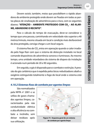 Módulo 5
Segurança Contra Incêndio
127
Sistemasdeproteçãocontraincêndioepânico
Devem existir, também, meios que possibilitem o rápido aban-
dono do ambiente protegido onde devem ser fixadas em todas as por-
tas placas de sinalização de advertência para o risco, com os seguintes
dizeres: “ATENÇÃO – AMBIENTE PROTEGIDO COM CO2
- AO ALAR-
ME, ABANDONE O RECINTO”.
Para o cálculo do tempo de evacuação, deve-se considerar o
tempo que uma pessoa, caminhando em velocidade não superior a 40
metros/minuto, mesmo situada em local e condição mais desfavorável
da área protegida, consiga chegar a um local seguro.
O sistema fixo de CO2
entra em operação quando o calor irradia-
do pelo fogo fizer com que o sistema de detecção instalado no local
comande dispositivos de advertência sonoros e luminosos. Ao mesmo
tempo, uma unidade retardadora do sistema de disparo da instalação
é acionada num período de 20 a 90 segundos.
Em seguida, o gás é disparado para o combate e extinção. A pres-
são do gás carbônico que é expelida pelos bicos nebulizadores abafa o
oxigênio extinguindo totalmente o fogo do local onde o sistema está
em operação.
4.10.2 Sistemas fixos de combate por agentes limpos
São normalizados
pela NFPA no
2001 e se
utiliza de gases chama-
dos agentes limpos, ca-
racterizados pela não
condutividade elétrica
e alta eficiência no com-
bate a incêndio, sem
deixar resíduos após
sua utilização.
Figura 73 - Esquema geral de um sistema
de combate por agente limpo
 