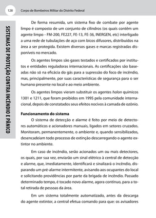 Corpo de Bombeiros Militar do Distrito Federal128
Sistemasdeproteçãocontraincêndioepânico
De forma resumida, um sistema fixo de combate por agente
limpo é composto de um conjunto de cilindros (os quais contêm um
agente limpo - FM-200, FE227, FE-13, FE-36, INERGEN, etc) interligado
a uma rede de tubulações de aço com bicos difusores, distribuídos na
área a ser protegida. Existem diversos gases e marcas registradas dis-
poníveis no mercado.
Os agentes limpos são gases testados e certificados por institu-
tos e entidades reguladoras internacionais. As certificações são base-
adas não só na eficácia do gás para a supressão do foco de incêndio,
mas, principalmente, por suas características de segurança para o ser
humano presente no local e ao meio ambiente.
Os agentes limpos vieram substituir os agentes halon químicos
1301 e 1211, que foram proibidos em 1995 pela comunidade interna-
cional, depois de constatados seus efeitos nocivos à camada de ozônio.
Funcionamento do sistema
O sistema de detecção e alarme é feito por meio de detecto-
res automáticos e acionadores manuais, ligados em setores cruzados.
Monitoram, permanentemente, o ambiente e, quando sensibilizados,
desencadeiam todo processo de extinção descarregando o agente ex-
tintor no ambiente.
Em caso de incêndio, serão acionados um ou mais detectores,
os quais, por sua vez, enviarão um sinal elétrico à central de detecção
e alarme, que, imediatamente, identificará e sinalizará o incêndio, dis-
parando um pré-alarme intermitente, avisando aos ocupantes do local
e solicitando providências por parte da brigada de incêndio. Passado
determinado tempo, é tocado novo alarme, agora contínuo, para a to-
tal retirada de pessoas da área.
Em um sistema totalmente automatizado, antes da descarga
do agente extintor, a central efetua comando para que: os avisadores
 
