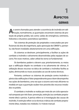Módulo 1
Comportamento do Fogo
13
1
Aspectos
gerais
Ao serem chamadas para atender a ocorrência de incêndio em edi-
ficação, normalmente, as guarnições encontram sistemas de pro-
teção do próprio prédio, tais como: saídas de emergência, extintores,
hidrantes e chuveiros automáticos (sprinklers).
Tais sistemas de proteção são projetados e executados por pro-
fissionais da área de engenharia, após aprovação do CBMDF e, portan-
to, não foram instalados aleatoriamente em uma edificação.
Os sistemas se destinam, principalmente, a facilitar as ações de
combate a incêndio e salvamento desenvolvidas pelas equipes de so-
corro. Por esses motivos, saber utilizá-los torna-se fundamental.
Os bombeiros podem e devem usar, prioritariamente, os meios
que a edificação dispõe no combate e no salvamento de vítimas. A
utilização desses recursos na tática de combate a incêndios facilita as
ações, diminuindo os riscos associados ao uso de outras técnicas.
Portanto, conhecer os sistemas de proteção contra incêndio e
pânico das edificações é fator preponderante para o bom desempenho
nas ações de bombeiros, uma vez que o socorro será mais eficiente na
medida em que a guarnição souber tirar proveito dos recursos instala-
dos no prédio.
O combate a incêndio se realiza por meio de um ciclo operacio-
nal composto por três fases: prevenção, extinção (ou combate propria-
mente dito) e perícia. A perícia refere-se à investigação das causas de
incêndio. A extinção refere-se às técnicas e táticas de combate propria-
mente ditas, tratadas nos módulos 3 e 4 deste manual.
 