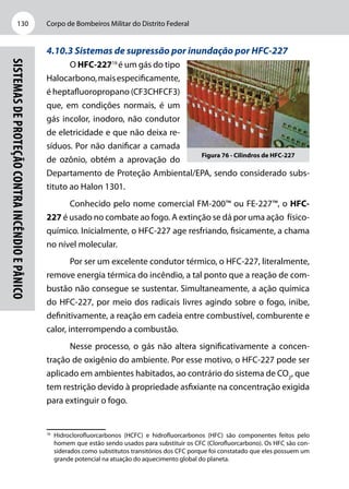 Corpo de Bombeiros Militar do Distrito Federal130
Sistemasdeproteçãocontraincêndioepânico
4.10.3 Sistemas de supressão por inundação por HFC-227
O HFC-22716
é um gás do tipo
Halocarbono,maisespecificamente,
é heptafluoropropano (CF3CHFCF3)
que, em condições normais, é um
gás incolor, inodoro, não condutor
de eletricidade e que não deixa re-
síduos. Por não danificar a camada
de ozônio, obtém a aprovação do
Departamento de Proteção Ambiental/EPA, sendo considerado subs-
tituto ao Halon 1301.
Conhecido pelo nome comercial FM-200™ ou FE-227™, o HFC-
227 é usado no combate ao fogo. A extinção se dá por uma ação físico-­
químico. Inicialmente, o HFC-227 age resfriando, fisicamente, a chama
no nível molecular.
Por ser um excelente condutor térmico, o HFC-227, literalmente,
remove energia térmica do incêndio, a tal ponto que a reação de com-
bustão não consegue se sustentar. Simultaneamente, a ação química
do HFC-227, por meio dos radicais livres agindo sobre o fogo, inibe,
definitivamente, a reação em cadeia entre combustível, comburente e
calor, interrompendo a combustão.
Nesse processo, o gás não altera significativamente a concen-
tração de oxigênio do ambiente. Por esse motivo, o HFC-227 pode ser
aplicado em ambientes habitados, ao contrário do sistema de CO2
, que
tem restrição devido à propriedade asfixiante na concentração exigida
para extinguir o fogo.
16
	Hidroclorofluorcarbonos (HCFC) e hidrofluorcarbonos (HFC) são componentes feitos pelo
homem que estão sendo usados para substituir os CFC (Clorofluorcarbono). Os HFC são con-
siderados como substitutos transitórios dos CFC porque foi constatado que eles possuem um
grande potencial na atuação do aquecimento global do planeta.
Figura 76 - Cilindros de HFC-227
 