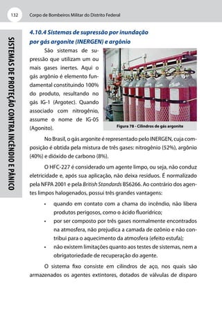 Corpo de Bombeiros Militar do Distrito Federal132
Sistemasdeproteçãocontraincêndioepânico
4.10.4 Sistemas de supressão por inundação
por gás argonite (INERGEN) e argônio
São sistemas de su-
pressão que utilizam um ou
mais gases inertes. Aqui o
gás argônio é elemento fun-
damental constituindo 100%
do produto, resultando no
gás IG-1 (Argotec). Quando
associado com nitrogênio,
assume o nome de IG-05
(Agonito).
No Brasil, o gás argonite é representado pelo INERGEN, cuja com-
posição é obtida pela mistura de três gases: nitrogênio (52%), argônio
(40%) e dióxido de carbono (8%).
O HFC-227 é considerado um agente limpo, ou seja, não conduz
eletricidade e, após sua aplicação, não deixa resíduos. É normalizado
pela NFPA 2001 e pela British Standards BS6266. Ao contrário dos agen-
tes limpos halogenados, possui três grandes vantagens:
•	 quando em contato com a chama do incêndio, não libera
produtos perigosos, como o ácido fluorídrico;
•	 por ser composto por três gases normalmente encontrados
na atmosfera, não prejudica a camada de ozônio e não con-
tribui para o aquecimento da atmosfera (efeito estufa);
•	 não existem limitações quanto aos testes de sistemas, nem a
obrigatoriedade de recuperação do agente.
O sistema fixo consiste em cilindros de aço, nos quais são
armazenados os agentes extintores, dotados de válvulas de disparo
Figura 78 - Cilindros de gás argonite
 