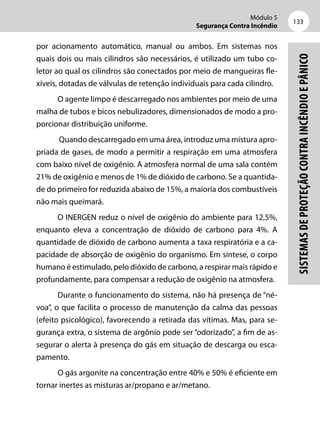Módulo 5
Segurança Contra Incêndio
133
Sistemasdeproteçãocontraincêndioepânico
por acionamento automático, manual ou ambos. Em sistemas nos
quais dois ou mais cilindros são necessários, é utilizado um tubo co-
letor ao qual os cilindros são conectados por meio de mangueiras fle-
xíveis, dotadas de válvulas de retenção individuais para cada cilindro.
O agente limpo é descarregado nos ambientes por meio de uma
malha de tubos e bicos nebulizadores, dimensionados de modo a pro-
porcionar distribuição uniforme.
Quando descarregado em uma área, introduz uma mistura apro-
priada de gases, de modo a permitir a respiração em uma atmosfera
com baixo nível de oxigênio. A atmosfera normal de uma sala contém
21% de oxigênio e menos de 1% de dióxido de carbono. Se a quantida-
de do primeiro for reduzida abaixo de 15%, a maioria dos combustíveis
não mais queimará.
O INERGEN reduz o nível de oxigênio do ambiente para 12,5%,
enquanto eleva a concentração de dióxido de carbono para 4%. A
quantidade de dióxido de carbono aumenta a taxa respiratória e a ca-
pacidade de absorção de oxigênio do organismo. Em síntese, o corpo
humano é estimulado, pelo dióxido de carbono, a respirar mais rápido e
profundamente, para compensar a redução de oxigênio na atmosfera.
Durante o funcionamento do sistema, não há presença de “né-
voa”, o que facilita o processo de manutenção da calma das pessoas
(efeito psicológico), favorecendo a retirada das vítimas. Mas, para se-
gurança extra, o sistema de argônio pode ser “odorizado”, a fim de as-
segurar o alerta à presença do gás em situação de descarga ou esca-
pamento.
O gás argonite na concentração entre 40% e 50% é eficiente em
tornar inertes as misturas ar/propano e ar/metano.
 