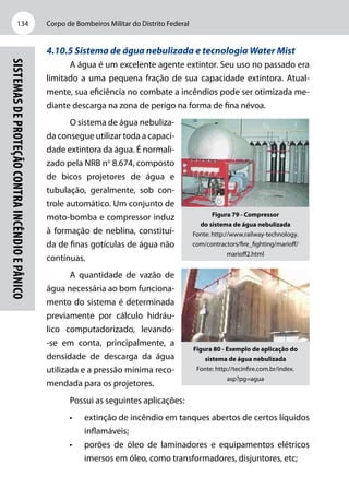 Corpo de Bombeiros Militar do Distrito Federal134
Sistemasdeproteçãocontraincêndioepânico
4.10.5 Sistema de água nebulizada e tecnologia Water Mist
A água é um excelente agente extintor. Seu uso no passado era
limitado a uma pequena fração de sua capacidade extintora. Atual-
mente, sua eficiência no combate a incêndios pode ser otimizada me-
diante descarga na zona de perigo na forma de fina névoa.
O sistema de água nebuliza-
da consegue utilizar toda a capaci-
dade extintora da água. É normali-
zado pela NRB no
8.674, composto
de bicos projetores de água e
tubulação, geralmente, sob con-
trole automático. Um conjunto de
moto-bomba e compressor induz
à formação de neblina, constituí-
da de finas gotículas de água não
contínuas.
A quantidade de vazão de
água necessária ao bom funciona-
mento do sistema é determinada
previamente por cálculo hidráu-
lico computadorizado, levando-
-se em conta, principalmente, a
densidade de descarga da água
utilizada e a pressão mínima reco-
mendada para os projetores.
Possui as seguintes aplicações:
•	 extinção de incêndio em tanques abertos de certos líquidos
inflamáveis;
•	 porões de óleo de laminadores e equipamentos elétricos
imersos em óleo, como transformadores, disjuntores, etc;
Figura 79 - Compressor
do sistema de água nebulizada
Fonte: http://www.railway-technology.
com/contractors/fire_fighting/marioff/
marioff2.html
Figura 80 - Exemplo de aplicação do
sistema de água nebulizada
Fonte: http://tecinfire.com.br/index.
asp?pg=agua
 