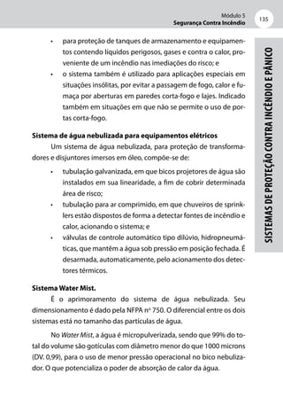Módulo 5
Segurança Contra Incêndio
135
Sistemasdeproteçãocontraincêndioepânico
•	 para proteção de tanques de armazenamento e equipamen-
tos contendo líquidos perigosos, gases e contra o calor, pro-
veniente de um incêndio nas imediações do risco; e
•	 o sistema também é utilizado para aplicações especiais em
situações insólitas, por evitar a passagem de fogo, calor e fu-
maça por aberturas em paredes corta-fogo e lajes. Indicado
também em situações em que não se permite o uso de por-
tas corta-fogo.
Sistema de água nebulizada para equipamentos elétricos
Um sistema de água nebulizada, para proteção de transforma-
dores e disjuntores imersos em óleo, compõe-se de:
•	 tubulação galvanizada, em que bicos projetores de água são
instalados em sua linearidade, a fim de cobrir determinada
área de risco;
•	 tubulação para ar comprimido, em que chuveiros de sprink-
lers estão dispostos de forma a detectar fontes de incêndio e
calor, acionando o sistema; e
•	 válvulas de controle automático tipo dilúvio, hidropneumá-
ticas, que mantêm a água sob pressão em posição fechada. É
desarmada, automaticamente, pelo acionamento dos detec-
tores térmicos.
Sistema Water Mist.
É o aprimoramento do sistema de água nebulizada. Seu
dimensionamento é dado pela NFPA no
750. O diferencial entre os dois
sistemas está no tamanho das partículas de água.
No Water Mist, a água é micropulverizada, sendo que 99% do to-
tal do volume são gotículas com diâmetro menor do que 1000 microns
(DV. 0,99), para o uso de menor pressão operacional no bico nebuliza-
dor. O que potencializa o poder de absorção de calor da água.
 