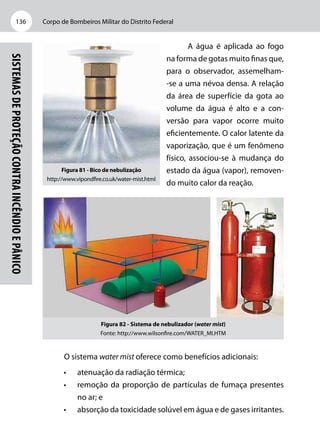 Corpo de Bombeiros Militar do Distrito Federal136
Sistemasdeproteçãocontraincêndioepânico
A água é aplicada ao fogo
na forma de gotas muito finas que,
para o observador, assemelham-
-se a uma névoa densa. A relação
da área de superfície da gota ao
volume da água é alto e a con-
versão para vapor ocorre muito
eficientemente. O calor latente da
vaporização, que é um fenômeno
físico, associou-se à mudança do
estado da água (vapor), removen-
do muito calor da reação.
Figura 82 - Sistema de nebulizador (water mist)
Fonte: http://www.wilsonfire.com/WATER_MI.HTM
O sistema water mist oferece como benefícios adicionais:
•	 atenuação da radiação térmica;
•	 remoção da proporção de partículas de fumaça presentes
no ar; e
•	 absorção da toxicidade solúvel em água e de gases irritantes.
Figura 81 - Bico de nebulização
http://www.vipondfire.co.uk/water-mist.html
 