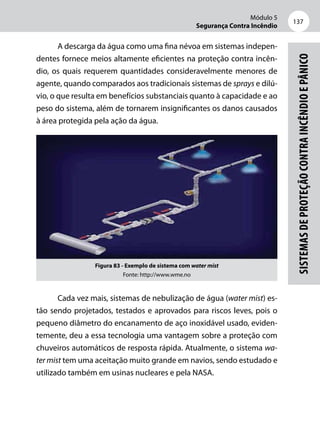 Módulo 5
Segurança Contra Incêndio
137
Sistemasdeproteçãocontraincêndioepânico
A descarga da água como uma fina névoa em sistemas indepen-
dentes fornece meios altamente eficientes na proteção contra incên-
dio, os quais requerem quantidades consideravelmente menores de
agente, quando comparados aos tradicionais sistemas de sprays e dilú-
vio, o que resulta em benefícios substanciais quanto à capacidade e ao
peso do sistema, além de tornarem insignificantes os danos causados
à área protegida pela ação da água.
Figura 83 - Exemplo de sistema com water mist
Fonte: http://www.wme.no
Cada vez mais, sistemas de nebulização de água (water mist) es-
tão sendo projetados, testados e aprovados para riscos leves, pois o
pequeno diâmetro do encanamento de aço inoxidável usado, eviden-
temente, deu a essa tecnologia uma vantagem sobre a proteção com
chuveiros automáticos de resposta rápida. Atualmente, o sistema wa-
ter mist tem uma aceitação muito grande em navios, sendo estudado e
utilizado também em usinas nucleares e pela NASA.
 