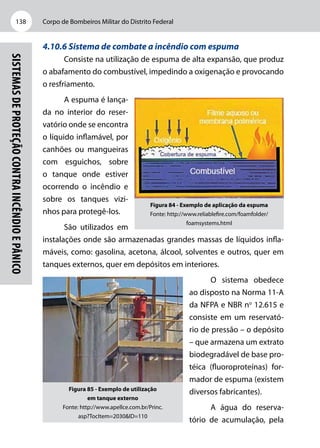 Corpo de Bombeiros Militar do Distrito Federal138
Sistemasdeproteçãocontraincêndioepânico
4.10.6 Sistema de combate a incêndio com espuma
Consiste na utilização de espuma de alta expansão, que produz
o abafamento do combustível, impedindo a oxigenação e provocando
o resfriamento.
A espuma é lança-
da no interior do reser-
vatório onde se encontra
o líquido inflamável, por
canhões ou mangueiras
com esguichos, sobre
o tanque onde estiver
ocorrendo o incêndio e
sobre os tanques vizi-
nhos para protegê-los.
São utilizados em
instalações onde são armazenadas grandes massas de líquidos infla-
máveis, como: gasolina, acetona, álcool, solventes e outros, quer em
tanques externos, quer em depósitos em interiores.
O sistema obedece
ao disposto na Norma 11-A
da NFPA e NBR no
12.615 e
consiste em um reservató-
rio de pressão – o depósito
– que armazena um extrato
biodegradável de base pro-
téica (fluoroproteínas) for-
mador de espuma (existem
diversos fabricantes).
A água do reserva-
tório de acumulação, pela
Figura 84 - Exemplo de aplicação da espuma
Fonte: http://www.reliablefire.com/foamfolder/
foamsystems.html
Figura 85 - Exemplo de utilização
em tanque externo
Fonte: http://www.apellce.com.br/Princ.
asp?TocItem=2030&ID=110
 