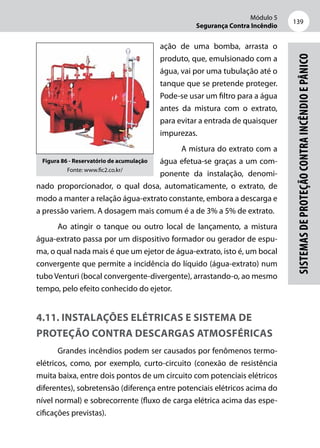 Módulo 5
Segurança Contra Incêndio
139
Sistemasdeproteçãocontraincêndioepânico
ação de uma bomba, arrasta o
produto, que, emulsionado com a
água, vai por uma tubulação até o
tanque que se pretende proteger.
Pode-se usar um filtro para a água
antes da mistura com o extrato,
para evitar a entrada de quaisquer
impurezas.
A mistura do extrato com a
água efetua-se graças a um com-
ponente da instalação, denomi-
nado proporcionador, o qual dosa, automaticamente, o extrato, de
modo a manter a relação água-extrato constante, embora a descarga e
a pressão variem. A dosagem mais comum é a de 3% a 5% de extrato.
Ao atingir o tanque ou outro local de lançamento, a mistura
água-extrato passa por um dispositivo formador ou gerador de espu-
ma, o qual nada mais é que um ejetor de água-extrato, isto é, um bocal
convergente que permite a incidência do líquido (água-extrato) num
tubo Venturi (bocal convergente-divergente), arrastando-o, ao mesmo
tempo, pelo efeito conhecido do ejetor.
4.11. Instalações elétricas e sistema de
proteção contra descargas atmosféricas
Grandes incêndios podem ser causados por fenômenos termo-
elétricos, como, por exemplo, curto-circuito (conexão de resistência
muita baixa, entre dois pontos de um circuito com potenciais elétricos
diferentes), sobretensão (diferença entre potenciais elétricos acima do
nível normal) e sobrecorrente (fluxo de carga elétrica acima das espe-
cificações previstas).
Figura 86 - Reservatório de acumulação
Fonte: www.fic2.co.kr/
 