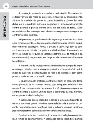 Corpo de Bombeiros Militar do Distrito Federal14
Aspectosgerais
A prevenção antecede a ocorrência do incêndio. Normalmente,
é desenvolvida por meio de palestras, instruções, e, principalmente,
adoção de medidas de proteção contra incêndio e pânico. Tais me-
didas são o tema deste módulo e englobam os sistemas de proteção
contra incêndio e pânico. Porém, antes de dar início ao tema, faz-se
necessário conhecer um pouco mais sobre a engenharia de segurança
contra incêndio e pânico.
No passado, os profissionais de segurança exerciam suas fun-
ções empiricamente, utilizando apenas treinamentos básicos adqui-
ridos em suas ocupações. Pouco a pouco, a segurança tem se con-
vertido em uma ciência completa e multidisciplinar. Atualmente, os
diversos ramos da segurança (pessoal, patrimonial, do trabalho ou
contra incêndio) lançam mão, em larga escala, de recursos altamente
tecnológicos.
A engenharia de proteção contra incêndios é o campo da enge-
nharia que trabalha para a salvaguarda da vida e do patrimônio, mini-
mizando eventuais perdas devidas ao fogo e às explosões, bem como
por outros danos decorrentes do sinistro.
O engenheiro de proteção contra incêndios se preocupa tanto
com a proteção de instalações, quanto com a segurança das vidas hu-
manas. É por isso que muitos se referem à profissão como a segurança
contra incêndio e pânico, unindo assim a segurança da vida humana
com a proteção das instalações.
A segurança contra incêndio e pânico é uma área bastante di-
nâmica, uma vez que está intimamente relacionada à evolução dos
conhecimentos técnico-científicos, mas seu dinamismo não está (nem
pode estar) restrito somente ao conhecimento tecnológico.
Ela deve levar em consideração a forte inter-relação com os de-
mais ramos do conhecimento. A segurança contra incêndio e pânico,
 