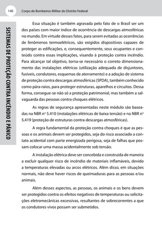Corpo de Bombeiros Militar do Distrito Federal140
Sistemasdeproteçãocontraincêndioepânico
Essa situação é também agravada pelo fato de o Brasil ser um
dos países com maior índice de ocorrência de descargas atmosféricas
no mundo. Em virtude desses fatos, para serem evitadas as ocorrências
de fenômenos termoelétricos, são exigidos dispositivos capazes de
proteger as edificações, e, consequentemente, seus ocupantes e con-
teúdo contra essas implicações, visando à proteção contra incêndio.
Para alcançar tal objetivo, torna-se necessário o correto dimensiona-
mento das instalações elétricas (utilização adequada de disjuntores,
fusíveis, condutores, esquemas de aterramento) e a adoção de sistema
de proteção contra descargas atmosféricas (SPDA), também conhecido
como pára-raios, para proteger estruturas, aparelhos e circuitos. Dessa
forma, consegue-se não só a proteção patrimonial, mas também a sal-
vaguarda das pessoas contra choques elétricos.
As regras de segurança apresentadas neste módulo são basea-
das na NBR no
5.410 (instalações elétricas de baixa tensão) e na NBR no
5.419 (proteção de estruturas contra descargas atmosféricas).
A regra fundamental da proteção contra choques é que as pes-
soas e os animais devem ser protegidos, seja do risco associado a con-
tato acidental com parte energizada perigosa, seja de falhas que pos-
sam colocar uma massa acidentalmente sob tensão.
A instalação elétrica deve ser concebida e construída de maneira
a excluir qualquer risco de incêndio de materiais inflamáveis, devido
a temperaturas elevadas ou arcos elétricos. Além disso, em situações
normais, não deve haver riscos de queimaduras para as pessoas e/ou
animais.
Além desses aspectos, as pessoas, os animais e os bens devem
ser protegidos contra os efeitos negativos de temperaturas ou solicita-
ções eletromecânicas excessivas, resultantes de sobrecorrentes a que
os condutores vivos possam ser submetidos.
 