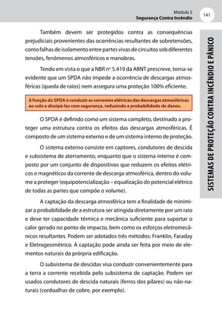 Módulo 5
Segurança Contra Incêndio
141
Sistemasdeproteçãocontraincêndioepânico
Também devem ser protegidos contra as consequências
prejudiciais provenientes das ocorrências resultantes de sobretensões,
comofalhasdeisolamentoentrepartesvivasdecircuitossobdiferentes
tensões, fenômenos atmosféricos e manobras.
Tendo em vista o que a NBR no
5.419 da ABNT prescreve, torna-se
evidente que um SPDA não impede a ocorrência de descargas atmos-
féricas (queda de raios) nem assegura uma proteção 100% eficiente.
A função do SPDA é conduzir as correntes elétricas das descargas atmosféricas
ao solo e dissipá-las com segurança, reduzindo a probabilidade de danos.
O SPDA é definido como um sistema completo, destinado a pro-
teger uma estrutura contra os efeitos das descargas atmosféricas. É
composto de um sistema externo e de um sistema interno de proteção.
O sistema externo consiste em captores, condutores de descida
e subsistema de aterramento, enquanto que o sistema interno é com-
posto por um conjunto de dispositivos que reduzem os efeitos elétri-
cos e magnéticos da corrente de descarga atmosférica, dentro do volu-
me a proteger (equipotencialização – equalização do potencial elétrico
de todas as partes que compõe o volume).
A captação da descarga atmosférica tem a finalidade de minimi-
zar a probabilidade de a estrutura ser atingida diretamente por um raio
e deve ter capacidade térmica e mecânica suficiente para suportar o
calor gerado no ponto de impacto, bem como os esforços eletromecâ-
nicos resultantes. Podem ser adotados três métodos: Franklin, Faraday
e Eletrogeométrico. A captação pode ainda ser feita por meio de ele-
mentos naturais da prórpria edificação.
O subsistema de descidas visa conduzir convenientemente para
a terra a corrente recebida pelo subsistema de captação. Podem ser
usados condutores de descida naturais (ferros dos pilares) ou não-na-
turais (cordoalhas de cobre, por exemplo).
 