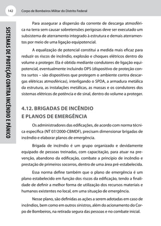 Corpo de Bombeiros Militar do Distrito Federal142
Sistemasdeproteçãocontraincêndioepânico
Para assegurar a dispersão da corrente de descarga atmosféri-
ca na terra sem causar sobretensões perigosas deve ser executado um
subsistema de aterramento integrado à estrutura e demais aterramen-
tos por meio de uma ligação equipotencial.
A equalização de potencial constitui a medida mais eficaz para
reduzir os riscos de incêndio, explosão e choques elétricos dentro do
volume a proteger. Ela é obtida mediante condutores de ligação equi-
potencial, eventualmente incluindo DPS (dispositivo de proteção con-
tra surtos – são dispositivos que protegem o ambiente contra descar-
gas elétricas atmosféricas), interligando o SPDA, a armadura metálica
da estrutura, as instalações metálicas, as massas e os condutores dos
sistemas elétricos de potência e de sinal, dentro do volume a proteger.
4.12. Brigadas de incêndio
e planos de emergência
Os administradores das edificações, de acordo com norma técni-
ca específica (NT 07/2000-CBMDF), precisam dimensionar brigadas de
incêndio e elaborar planos de emergência.
Brigada de incêndio é um grupo organizado e devidamente
equipado de pessoas treinadas, com capacitação, para atuar na pre-
venção, abandono da edificação, combate a princípio de incêndio e
prestação de primeiros socorros, dentro de uma área pré-estabelecida.
Essa norma define também que o plano de emergência é um
plano estabelecido em função dos riscos da edificação, tendo a finali-
dade de definir a melhor forma de utilização dos recursos materiais e
humanos existentes no local, em uma situação de emergência.
Nesse plano, são definidas as ações a serem adotadas em caso de
incêndios, bem como em outros sinistros, além do acionamento do Cor-
po de Bombeiros, na retirada segura das pessoas e no combate inicial.
 