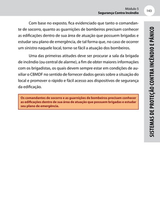 Módulo 5
Segurança Contra Incêndio
143
Sistemasdeproteçãocontraincêndioepânico
Com base no exposto, fica evidenciado que tanto o comandan-
te de socorro, quanto as guarnições de bombeiros precisam conhecer
as edificações dentro de sua área de atuação que possuem brigadas e
estudar seu plano de emergência, de tal forma que, no caso de ocorrer
um sinistro naquele local, torne-se fácil a atuação dos bombeiros.
Uma das primeiras atitudes deve ser procurar a sala da brigada
de incêndio (ou central de alarme), a fim de obter maiores informações
com os brigadistas, os quais devem sempre estar em condições de au-
xiliar o CBMDF no sentido de fornecer dados gerais sobre a situação do
local e promover o rápido e fácil acesso aos dispositivos de segurança
da edificação.
Os comandantes de socorro e as guarnições de bombeiros precisam conhecer
as edificações dentro de sua área de atuação que possuem brigadas e estudar
seu plano de emergência.
 