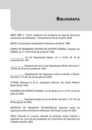 Módulo 1
Comportamento do Fogo
145
Bibliografia
ABNT. NBR no
14.432. Exigências de resistência ao fogo de elementos
construtivos de edificações – Procedimento. Rio de Janeiro. 2000.
BRASIL. Constituição da República Federativa do Brasil. 1988.
CORPO DE BOMBEIROS MILITAR DO DISTRITO FEDERAL. Estatuto do
CBMDF. Lei no
7.479, de 02 de junho de 1986.
___________. Lei de Organização Básica. Lei no
8.255, de 20 de
novembro de 1991.
___________. Regulamento da Lei de Organização Básica. Decreto no
16.036, de 04 de novembro de 1994.
___________. Regulamento de Segurança contra Incêndio e Pânico.
Decreto no
21.361, de 20 de julho de 2000.
COTRIM, Ademaro A. M. B.. Instalações elétricas. São Paulo: Makron
Books Brasil, 1992.
GOVERNO DO DISTRITO FEDERAL. Lei de Multa. Lei no
2.747, de 20 de
julho de 2001.
___________. Regulamentação da Lei de Multa. Decreto no
23.154, de
09 de agosto de 2002.
INSTITUTO DE PESQUISAS TECNOLÓGICAS. Questões atuais da
segurança contra incêndio em edificações. São Paulo, março de 2003.
MELO, Eduardo A. Loureiro. Apostila de proteção contra incêndio e
explosões do curso de pós-graduação em Engenharia de Segurança do
Trabalho. Brasília. 2003.
 