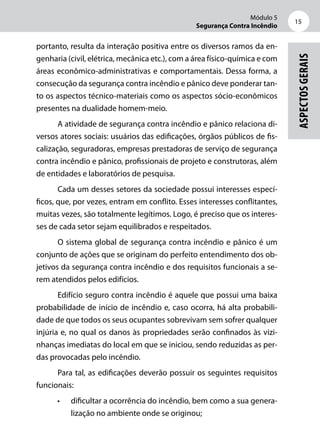 Módulo 5
Segurança Contra Incêndio
15
Aspectosgerais
portanto, resulta da interação positiva entre os diversos ramos da en-
genharia (civil, elétrica, mecânica etc.), com a área físico-química e com
áreas econômico-administrativas e comportamentais. Dessa forma, a
consecução da segurança contra incêndio e pânico deve ponderar tan-
to os aspectos técnico-materiais como os aspectos sócio-econômicos
presentes na dualidade homem-meio.
A atividade de segurança contra incêndio e pânico relaciona di-
versos atores sociais: usuários das edificações, órgãos públicos de fis-
calização, seguradoras, empresas prestadoras de serviço de segurança
contra incêndio e pânico, profissionais de projeto e construtoras, além
de entidades e laboratórios de pesquisa.
Cada um desses setores da sociedade possui interesses especí-
ficos, que, por vezes, entram em conflito. Esses interesses conflitantes,
muitas vezes, são totalmente legítimos. Logo, é preciso que os interes-
ses de cada setor sejam equilibrados e respeitados.
O sistema global de segurança contra incêndio e pânico é um
conjunto de ações que se originam do perfeito entendimento dos ob-
jetivos da segurança contra incêndio e dos requisitos funcionais a se-
rem atendidos pelos edifícios.
Edifício seguro contra incêndio é aquele que possui uma baixa
probabilidade de início de incêndio e, caso ocorra, há alta probabili-
dade de que todos os seus ocupantes sobrevivam sem sofrer qualquer
injúria e, no qual os danos às propriedades serão confinados às vizi-
nhanças imediatas do local em que se iniciou, sendo reduzidas as per-
das provocadas pelo incêndio.
Para tal, as edificações deverão possuir os seguintes requisitos
funcionais:
•	 dificultar a ocorrência do incêndio, bem como a sua genera-
lização no ambiente onde se originou;
 