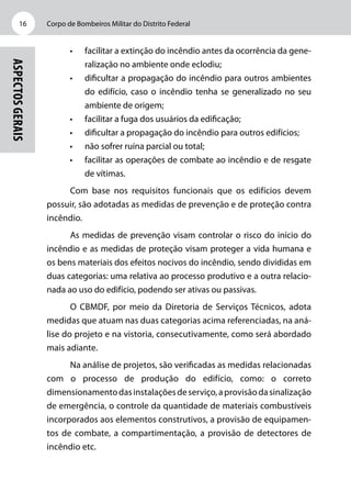 Corpo de Bombeiros Militar do Distrito Federal16
Aspectosgerais
•	 facilitar a extinção do incêndio antes da ocorrência da gene-
ralização no ambiente onde eclodiu;
•	 dificultar a propagação do incêndio para outros ambientes
do edifício, caso o incêndio tenha se generalizado no seu
ambiente de origem;
•	 facilitar a fuga dos usuários da edificação;
•	 dificultar a propagação do incêndio para outros edifícios;
•	 não sofrer ruína parcial ou total;
•	 facilitar as operações de combate ao incêndio e de resgate
de vítimas.
Com base nos requisitos funcionais que os edifícios devem
possuir, são adotadas as medidas de prevenção e de proteção contra
incêndio.
As medidas de prevenção visam controlar o risco do início do
incêndio e as medidas de proteção visam proteger a vida humana e
os bens materiais dos efeitos nocivos do incêndio, sendo divididas em
duas categorias: uma relativa ao processo produtivo e a outra relacio-
nada ao uso do edifício, podendo ser ativas ou passivas.
O CBMDF, por meio da Diretoria de Serviços Técnicos, adota
medidas que atuam nas duas categorias acima referenciadas, na aná-
lise do projeto e na vistoria, consecutivamente, como será abordado
mais adiante.
Na análise de projetos, são verificadas as medidas relacionadas
com o processo de produção do edifício, como: o correto
dimensionamentodasinstalaçõesdeserviço,aprovisãodasinalização
de emergência, o controle da quantidade de materiais combustíveis
incorporados aos elementos construtivos, a provisão de equipamen-
tos de combate, a compartimentação, a provisão de detectores de
incêndio etc.
 