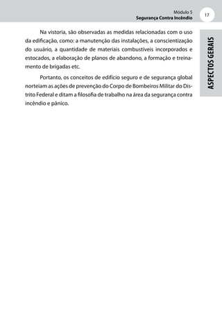 Módulo 5
Segurança Contra Incêndio
17
Aspectosgerais
Na vistoria, são observadas as medidas relacionadas com o uso
da edificação, como: a manutenção das instalações, a conscientização
do usuário, a quantidade de materiais combustíveis incorporados e
estocados, a elaboração de planos de abandono, a formação e treina-
mento de brigadas etc.
Portanto, os conceitos de edifício seguro e de segurança global
norteiam as ações de prevenção do Corpo de Bombeiros Militar do Dis-
trito Federal e ditam a filosofia de trabalho na área da segurança contra
incêndio e pânico.
 