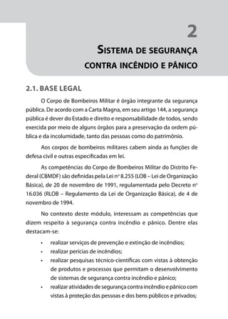 Módulo 1
Comportamento do Fogo
19
2
Sistema de segurança
contra incêndio e pânico
2.1. Base legal
O Corpo de Bombeiros Militar é órgão integrante da segurança
pública. De acordo com a Carta Magna, em seu artigo 144, a segurança
pública é dever do Estado e direito e responsabilidade de todos, sendo
exercida por meio de alguns órgãos para a preservação da ordem pú-
blica e da incolumidade, tanto das pessoas como do patrimônio.
Aos corpos de bombeiros militares cabem ainda as funções de
defesa civil e outras especificadas em lei.
As competências do Corpo de Bombeiros Militar do Distrito Fe-
deral (CBMDF) são definidas pela Lei no
8.255 (LOB – Lei de Organização
Básica), de 20 de novembro de 1991, regulamentada pelo Decreto no
16.036 (RLOB – Regulamento da Lei de Organização Básica), de 4 de
novembro de 1994.
No contexto deste módulo, interessam as competências que
dizem respeito à segurança contra incêndio e pânico. Dentre elas
destacam-se:
•	 realizar serviços de prevenção e extinção de incêndios;
•	 realizar perícias de incêndios;
•	 realizar pesquisas técnico-científicas com vistas à obtenção
de produtos e processos que permitam o desenvolvimento
de sistemas de segurança contra incêndio e pânico;
•	 realizar atividades de segurança contra incêndio e pânico com
vistas à proteção das pessoas e dos bens públicos e privados;
 