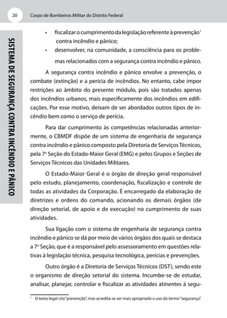Corpo de Bombeiros Militar do Distrito Federal20
SistemadeSegurançacontraIncêndioePânico
•	 fiscalizarocumprimentodalegislaçãoreferenteàprevenção1
contra incêndio e pânico;
•	 desenvolver, na comunidade, a consciência para os proble-
mas relacionados com a segurança contra incêndio e pânico.
A segurança contra incêndio e pânico envolve a prevenção, o
combate (extinção) e a perícia de incêndios. No entanto, cabe impor
restrições ao âmbito do presente módulo, pois são tratados apenas
dos incêndios urbanos, mais especificamente dos incêndios em edifi-
cações. Por esse motivo, deixam de ser abordados outros tipos de in-
cêndio bem como o serviço de perícia.
Para dar cumprimento às competências relacionadas anterior-
mente, o CBMDF dispõe de um sistema de engenharia de segurança
contra incêndio e pânico composto pela Diretoria de ServiçosTécnicos,
pela 7a
Seção do Estado-Maior Geral (EMG) e pelos Grupos e Seções de
Serviços Técnicos das Unidades Militares.
O Estado-Maior Geral é o órgão de direção geral responsável
pelo estudo, planejamento, coordenação, fiscalização e controle de
todas as atividades da Corporação. É encarregado da elaboração de
diretrizes e ordens do comando, acionando os demais órgãos (de
direção setorial, de apoio e de execução) no cumprimento de suas
atividades.
Sua ligação com o sistema de engenharia de segurança contra
incêndio e pânico se dá por meio de vários órgãos dos quais se destaca
a 7a
Seção, que é a responsável pelo assessoramento em questões rela-
tivas à legislação técnica, pesquisa tecnológica, perícias e prevenções.
Outro órgão é a Diretoria de Serviços Técnicos (DST), sendo este
o organismo de direção setorial do sistema. Incumbe-se de estudar,
analisar, planejar, controlar e fiscalizar as atividades atinentes à segu-
1
	 O texto legal cita“prevenção”, mas acredita-se ser mais apropriado o uso do termo“segurança”.
 