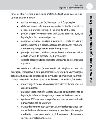 Módulo 5
Segurança Contra Incêndio
21
SistemadeSegurançacontraIncêndioePânico
rança contra incêndio e pânico no Distrito Federal. Entre suas compe-
tências orgânicas estão:
•	 realizar contatos com órgãos externos à Corporação;
•	 elaborar normas de segurança contra incêndio e pânico e
propor programas relativos à sua área de atribuição;
•	 propor o aperfeiçoamento da política, da administração, da
legislação e das normas vigentes;
•	 promover estudos, análises e pesquisas, tendo em vista o
aprimoramento e a racionalização das atividades relaciona-
das com segurança contra incêndio e pânico;
•	 planejar, orientar, coordenar, controlar e fiscalizar as ativida-
des do serviço de hidrantes da Corporação;
•	 expedir pareceres técnicos sobre segurança contra incêndio
e pânico.
As unidades militares (operacionais) são órgãos setoriais de
execução, responsáveis pelo planejamento estratégico, coordenação,
controle, fiscalização e execução de atividades operacionais e adminis-
trativas dentro de sua área de atuação. Dentre suas atribuições estão:
•	 manter registro estatístico das ocorrências verificadas em sua
área de atuação;
•	 planejar, coordenar e fiscalizar a atuação e o cumprimento da
legislação referente à segurança contra incêndio e pânico;
•	 apoiar a DST em suas competências, com pessoal treinado
para a realização de vistorias;
•	 manter banco de dados sobre os sistemas de segurança con-
tra incêndio e pânico existentes em suas áreas de atuação,
mediante o processamento das informações coletadas nos
serviços de vistorias técnicas.
 