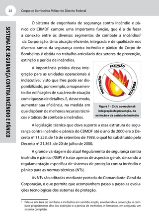 Corpo de Bombeiros Militar do Distrito Federal22
SistemadeSegurançacontraIncêndioePânico
O sistema de engenharia de segurança contra incêndio e pâ-
nico do CBMDF cumpre uma importante função, que é a de fazer
a conexão entre os diversos segmentos de combate a incêndios2
da Corporação. Uma atuação eficiente, integrada e de qualidade nos
diversos ramos da segurança contra incêndio e pânico do Corpo de
Bombeiros é obtida no trabalho articulado dos setores de prevenção,
extinção e perícia de incêndios.
A importância prática dessa inte-
gração para as unidades operacionais é
indiscutível, visto que lhes pode ser dis-
ponibilizado, por exemplo, o mapeamen-
to das edificações de sua área de atuação
com riquezas de detalhes. E, desse modo,
aumentar sua eficiência, na medida em
que dispõem de melhores recursos técni-
cos e táticos de combate a incêndios.
A legislação técnica que dava suporte a essa estrutura de segu-
rança contra incêndio e pânico do CBMDF até o ano de 2000 era o De-
creto no
11.258, de 16 de setembro de 1988, o qual foi substituído pelo
Decreto no
21.361, de 20 de julho de 2000.
A grande vantagem do atual Regulamento de segurança contra
incêndio e pânico (RSIP) é tratar apenas de aspectos gerais, deixando a
regulamentação específica de sistemas de proteção contra incêndio e
pânico para as normas técnicas (NTs).
As NTs são editadas mediante portaria do Comandante-Geral da
Corporação, o que permite que acompanhem passo a passo as evolu-
ções tecnológicas dos sistemas de proteção.
2
	 Fala-se em área de combate a incêndios em sentido amplo, envolvendo a prevenção, o com-
bate propriamente dito (ou extinção) e a perícia de incêndios, e formando, em conjunto, um
sistema completo.
Figura 1 - Ciclo operacional:
integração da prevenção, da
extinção e da perícia de incêndio
 