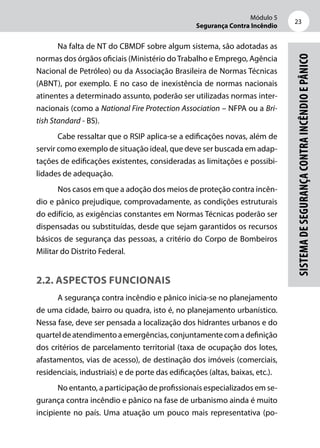 Módulo 5
Segurança Contra Incêndio
23
SistemadeSegurançacontraIncêndioePânico
Na falta de NT do CBMDF sobre algum sistema, são adotadas as
normas dos órgãos oficiais (Ministério doTrabalho e Emprego, Agência
Nacional de Petróleo) ou da Associação Brasileira de Normas Técnicas
(ABNT), por exemplo. E no caso de inexistência de normas nacionais
atinentes a determinado assunto, poderão ser utilizadas normas inter-
nacionais (como a National Fire Protection Association – NFPA ou a Bri-
tish Standard - BS).
Cabe ressaltar que o RSIP aplica-se a edificações novas, além de
servir como exemplo de situação ideal, que deve ser buscada em adap-
tações de edificações existentes, consideradas as limitações e possibi-
lidades de adequação.
Nos casos em que a adoção dos meios de proteção contra incên-
dio e pânico prejudique, comprovadamente, as condições estruturais
do edifício, as exigências constantes em Normas Técnicas poderão ser
dispensadas ou substituídas, desde que sejam garantidos os recursos
básicos de segurança das pessoas, a critério do Corpo de Bombeiros
Militar do Distrito Federal.
2.2. Aspectos funcionais
A segurança contra incêndio e pânico inicia-se no planejamento
de uma cidade, bairro ou quadra, isto é, no planejamento urbanístico.
Nessa fase, deve ser pensada a localização dos hidrantes urbanos e do
quarteldeatendimentoaemergências,conjuntamentecomadefinição
dos critérios de parcelamento territorial (taxa de ocupação dos lotes,
afastamentos, vias de acesso), de destinação dos imóveis (comerciais,
residenciais, industriais) e de porte das edificações (altas, baixas, etc.).
No entanto, a participação de profissionais especializados em se-
gurança contra incêndio e pânico na fase de urbanismo ainda é muito
incipiente no país. Uma atuação um pouco mais representativa (po-
 