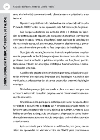 Corpo de Bombeiros Militar do Distrito Federal24
SistemadeSegurançacontraIncêndioePânico
rém, ainda tímida) ocorre na fase do planejamento arquitetônico e es-
trutural.
O projeto arquitetônico do prédio deve ser submetido à Consulta
Prévia do CBMDF antes de ser aprovado pela Administração Regional.
Isso porque a dinâmica do incêndio afeta e é afetada por crité-
rios de distribuição de espaços, de circulações horizontais (corredores)
e verticais (escadas, rampas, elevadores) e por aspectos de ventilação e
de resistência estrutural, entre outros. Portanto, efetivamente, a prote-
ção contra incêndio é pensada na fase do projeto de instalações.
O projeto de instalações contra incêndio e pânico (ou simples-
mente projeto de incêndio) é o planejamento de como os sistemas de
proteção contra incêndio e pânico cumprirão sua função no prédio.
Determina critérios de aquisição, instalação, funcionamento e manu-
tenção dos sistemas.
A análise do projeto de incêndio tem por função fiscalizar os cri-
térios mínimos de segurança impostos pela legislação. Na análise, são
verificadas as adequações dos sistemas projetados quanto à legislação
em vigor.
O ideal é que o projeto anteceda a obra, mas nem sempre isso
acontece. A inversão da ordem projeto → obra causa transtornos e au-
mento de custos.
Finalizada a obra, para que a edificação possa ser ocupada, deve
ser obtido o documento de habite-se. A emissão da carta de habite-se
leva em conta o parecer da vistoria técnica do CBMDF. A vistoria para
habite-se confere a adequação dos sistemas de proteção contra incên-
dio e pânico executados em relação ao projeto de incêndio aprovado
anteriormente.
Após a vistoria para habite-se, as edificações, em geral, neces-
sitam ser aprovadas em vistoria técnica do CBMDF para receberem o
 