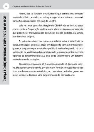 Corpo de Bombeiros Militar do Distrito Federal26
SistemadeSegurançacontraIncêndioePânico
Porém, por se tratarem de atividades que estimulam a concen-
tração de público, é dado um enfoque especial aos sistemas que auxi-
liam a fuga das pessoas em caso de sinistro.
Vale ressaltar que a fiscalização do CBMDF não se limita a essas
etapas, pois a Corporação realiza ainda vistorias técnicas ocasionais,
que podem ser motivadas por denúncias ou por pedidos, ou, ainda,
por demanda própria.
As primeiras visam dar resposta a relatos sobre a existência de
obras, edificações ou outras áreas em desacordo com as normas de se-
gurança; enquanto que a vistoria a pedido é realizada quando há uma
solicitação de verificação das condições de segurança contra incêndio
e pânico de determinado local, a qual pode se restringir a um determi-
nado sistema de proteção.
Já a vistoria inopinada só é realizada quando há demanda inter-
na. Ela pode ocorrer quando, por exemplo, houver a necessidade de se
fazer um levantamento estatístico, no caso de ocorrências graves em
locais similares, devido a uma determinação do comando, etc.
 